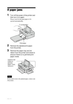 Page 7676 GB
If paper jams
1Turn off the power of the printer and 
then turn it on again.
Please wait for the print paper to be 
ejected automatically.
                              1 (on/standby)
2Remove the ejected print paper 
from the printer.
3Remove the paper tray and ink 
ribbon from the printer and check to 
ensure if there is no jammed print 
paper inside.
Note
If you cannot remove the jammed paper, contact your 
Sony dealer.Print paper
Check to see 
if there is 
jammed 
paper. If any, 
remove it....