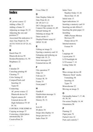 Page 8686 GB
Index
A
AC power source 12
Adding a filter 22
Adding a frame 33
Adjusting an image 20, 22
Adjusting the size and 
position 27
Associated file indication 14
Auto Fine Print6 42, 59
AUTO TOUCH-UP 20, 41, 
59
B
Batch Print 35
Bluetooth device 50
Borders/Borderless 41, 59
Brightness 22
C
Calendar 29
Canceling printing 60
Cleaning 77
Color Setting 42
CompactFlash card
Inserting 16
Types 81
Connecting
AC power source 12
Bluetooth device 50
Digital camera 49
External device 48
High Definition TV 45
PC 54...