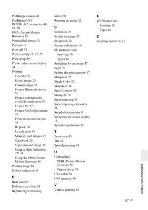 Page 8787 GB
   Additional information
PictBridge camera 49
PictBridge/EXT 
INTERFACE connector 48, 
49, 50
PMB (Picture Motion 
Browser) 55
Preinstalled phrase 32
Preview 14
Print All 35
Print quantity 15, 17, 25
Print setup 39
Printer information display 
44
Printing
Calendar 29
Edited image 25
Framed image 33
From a Bluetooth device 
50
From a commercially 
available application 60
From a PC 52
From a PictBridge camera 
49
From an external device 
48
ID photo 34
Layout print 33
Memory card images 17...