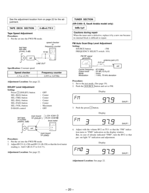 Page 20– 20 –
TUNER  SECTION
(XR-C450: E, Saudi Arabia model only)
Cautions during repair
When the tuner unit is defective, replace it by a new one because
its internal block is difficult to repair.
FM Auto Scan/Stop Level Adjustment
Setting:
SOURCE button : FM
FREQUENCY SELECT switch : 10 k
 0dB=1µV
FM RF signal
generator
Carrier frequency : 97.9 MHz
Output level : 22 dB (12.6 µV)
Mode : mono
Modulation : 1 kHz, 75 kHz deviation 
0.01 µF
set
antenna jack (J1)
Procedure:
1. Set to the test mode. (See page 19)....