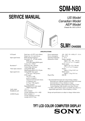 Page 1CHASSIS
SERVICE MANUAL
SPECIFICATIONS
SDM-N80
SLM1
US Model
Canadian Model
AEP Model
Chassis No. SCC-L37A-A
TFT LCD COLOR COMPUTER DISPLAY
LCD panel Panel type: a-Si TFT Active Matrix
Picture size: 18.1 inch (46 cm)
Input signal format RGB operating frequency*
Horizontal: 28 – 107 kHz (analog
RGB signal)
28-92 kHz (digital RGB signal)
Vertical: 48 – 85 Hz**
Resolution** Horizontal: Max.1280 dots
Vertical: Max.1024 lines
Video input connector Analog RGB: HD15
Digital/analog RGB: DVI-I 29 pins
Input signal...