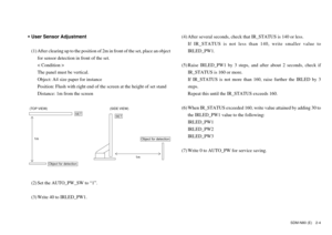 Page 25SDM-N80 (E) 2-4
•User Sensor Adjustment
(1) After clearing up to the position of 2m in front of the set, place an object
for sensor detection in front of the set.
< Condition >
The panel must be vertical.
Object: A4 size paper for instance
Position: Flush with right end of the screen at the height of set stand
Distance: 1m from the screen(4) After several seconds, check that IR_STATUS is 140 or less.
If IR_STATUS is not less than 140, write smaller value to
IRLED_PW1.
(5) Raise IRLED_PW1 by 3 steps, and...