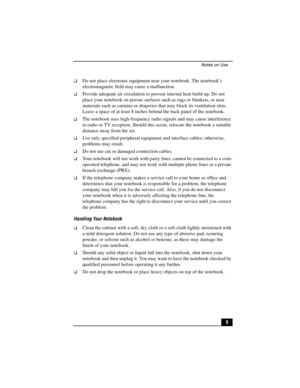 Page 25Notes on Use
9
❑Do not place electronic equipment near your notebook. The notebook’s 
electromagnetic field may cause a malfunction.
❑Provide adequate air circulation to prevent internal heat build-up. Do not 
place your notebook on porous surfaces such as rugs or blankets, or near 
materials such as curtains or draperies that may block its ventilation slots. 
Leave a space of at least 8 inches behind the back panel of the notebook.
❑The notebook uses high-frequency radio signals and may cause...