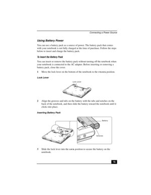 Page 31Connecting a Power Source
15
Using Battery Power
You can use a battery pack as a source of power. The battery pack that comes 
with your notebook is not fully charged at the time of purchase. Follow the steps 
below to insert and charge the battery pack.
To Insert the Battery Pack
You can insert or remove the battery pack without turning off the notebook when 
your notebook is connected to the AC adapter. Before inserting or removing a 
battery pack, close the cover.
1Move the lock lever on the bottom of...