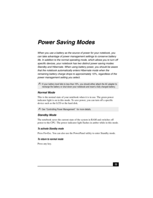 Page 3923
Power Saving Modes
When you use a battery as the source of power for your notebook, you 
can take advantage of power management settings to conserve battery 
life. In addition to the normal operating mode, which allows you to turn off 
specific devices, your notebook has two distinct power saving modes: 
Standby and Hibernate. When using battery power, you should be aware 
that the notebook automatically enters Hibernate mode when the 
remaining battery charge drops to approximately 10%, regardless of...