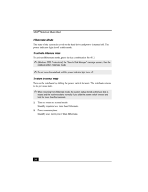 Page 40VA I O® Notebook Quick Start
24
Hibernate Mode
The state of the system is saved on the hard drive and power is turned off. The 
power indicator light is off in this mode. 
To activate Hibernate mode
To activate Hibernate mode, press the key combination Fn+F12. 
To return to normal mode
Turn on the notebook by sliding the power switch forward. The notebook returns 
to its previous state.
❑Time to return to normal mode:
Standby requires less time than Hibernate. 
❑Power consumption:
Standby uses more power...
