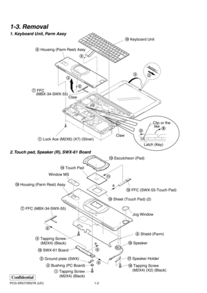 Page 51-2 PCG-SR27/SR27K (UC)
Confidential
1-3. Removal
1. Keyboard Unit, Parm Assy
2. Touch pad, Speaker (R), SWX-61 Board
AB
Latch (Key)
Clip or the
 like
53
2 8 Housing (Parm Rest) Assy
7 FFC 
    (MBX-34-SWX-55)
1 Lock Ace (M2X6) (X7) (Silver)40 Keyboard Unit
6
Claw
Claw 9
qd Escutcheon (Pad)
qf Touch Pad
ql Housing (Parm Rest) Assy
Jog Window a
a Window MS
qg Sheet (Touch Pad) (2)
2 Bushing (PC Board) 3 Ground plate (SWX) 7 FFC (MBX-34-SWX-55)
qk Speaker5 Shield (Parm) qs FFC (SWX-55-Touch Pad)
q; SWX-61...