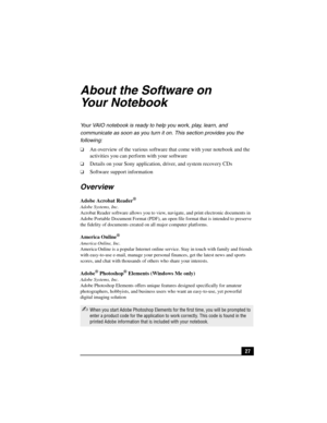 Page 4327
About the Software on 
Your Notebook
Your VAIO notebook is ready to help you work, play, learn, and 
communicate as soon as you turn it on. This section provides you the 
following:
❑An overview of the various software that come with your notebook and the 
activities you can perform with your software
❑Details on your Sony application, driver, and system recovery CDs
❑Software support information
Overview
Adobe Acrobat Reader®
Adobe Systems, Inc.
Acrobat Reader software allows you to view, navigate,...