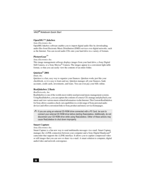 Page 46VA I O® Notebook Quick Start
30 OpenMG™ Jukebox
Sony Electronics Inc.
OpenMG Jukebox software enables you to import digital audio files by downloading 
audio files from Electronic Music Distribution (EMD) services over digital networks, such 
as the Internet. You can record audio CDs onto your hard drive in a variety of formats.
PictureGear™
Sony Electronics Inc.
This image management software displays images from your hard drive, a Sony Digital 
Still Camera, or a Sony Mavica
® Camera. The images appear...