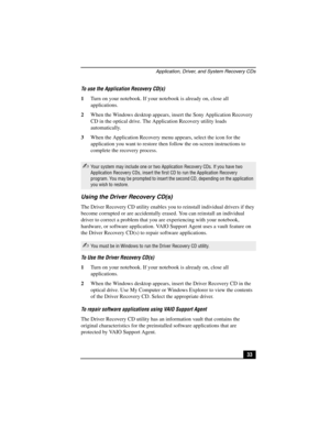 Page 49Application, Driver, and System Recovery CDs
33 To use the Application Recovery CD(s)
1Turn on your notebook. If your notebook is already on, close all 
applications.
2When the Windows desktop appears, insert the Sony Application Recovery 
CD in the optical drive. The Application Recovery utility loads 
automatically.
3When the Application Recovery menu appears, select the icon for the 
application you want to restore then follow the on-screen instructions to 
complete the recovery process.
Using the...