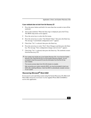 Page 51Application, Driver, and System Recovery CDs
35 If your notebook does not start from the Recovery CD
1Press the power button and hold it for more than four seconds to turn off the 
notebook.
2Turn on the notebook. When the Sony logo is displayed, press the F2 key. 
The BIOS setup menu screen appears.
3Press the arrow keys to select the Exit menu.
4Press the arrow keys to select “Get Default Values” then press the Enter key. 
The message “Load default configuration now?” appears.
5Check that “Ye s” is...