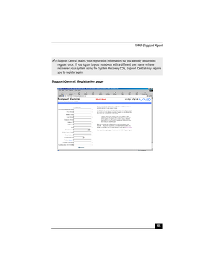 Page 61VAIO Support Agent
45
✍Support Central retains your registration information, so you are only required to 
register once. If you log on to your notebook with a different user name or have 
recovered your system using the System Recovery CDs, Support Central may require 
you to register again.
Support Central: Registration page 