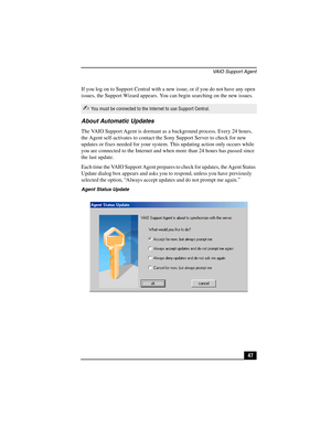Page 63VAIO Support Agent
47 If you log on to Support Central with a new issue, or if you do not have any open 
issues, the Support Wizard appears. You can begin searching on the new issues.
About Automatic Updates
The VAIO Support Agent is dormant as a background process. Every 24 hours, 
the Agent self-activates to contact the Sony Support Server to check for new 
updates or fixes needed for your system. This updating action only occurs while 
you are connected to the Internet and when more than 24 hours has...