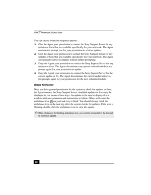 Page 64VA I O® Notebook Quick Start
48 You can choose from four response options:
❑Give the Agent your permission to contact the Sony Support Server for any 
updates or fixes that are available specifically for your notebook. The Agent 
continues to prompt you for your permission to retrieve updates.
❑Give the Agent your permission to contact the Sony Support Server for any 
updates or fixes that are available specifically for your notebook. The Agent 
automatically retrieves updates without further prompting....