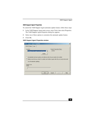 Page 65VAIO Support Agent
49 VAIO Support Agent Properties
To control the VAIO Support Agent automatic update feature, follow these steps:
1In the VAIO Support Agent main screen, select Tools, then select Properties. 
The VAIO Support Agent Properties dialog box appears.
2Select one of three options to customize the automatic update feature.
3Click OK.
VAIO Support Agent Properties window 