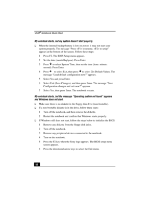 Page 68VA I O® Notebook Quick Start
52 My notebook starts, but my system doesn’t start properly.
❑When the internal backup battery is low on power, it may not start your 
system properly. The message “Press  to resume,  to setup” 
appears at the bottom of the screen. Follow these steps:
1 Press F2. The BIOS Setup menu appears.
2 Set the date (month/day/year). Press Enter.
3 Press   to select System Time, then set the time (hour: minute: 
second). Press Enter.
4 Press  to select Exit, then press   to select Get...