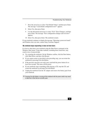 Page 69Troubleshooting Your Notebook
53 7 Press the arrow keys to select “Get Default Values” and then press Enter. 
The message “Load default configuration now?” appears. 
8 Select Yes, then press Enter.
9 Use the directional arrow keys to select “Exit” (Save Changes), and then 
press Enter. The message “Save configuration changes and exit now?” 
appears.
10 Select Yes, then press Enter. The notebook restarts.
If your notebook continues to display the message “Operating system not found”, 
and Windows does not...