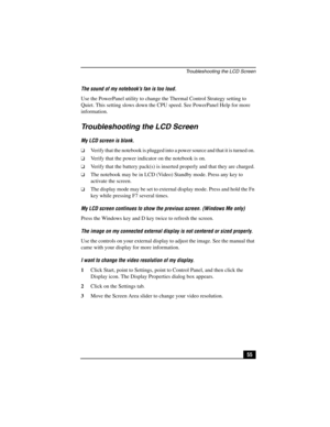 Page 71Troubleshooting the LCD Screen
55 The sound of my notebook’s fan is too loud.
Use the PowerPanel utility to change the Thermal Control Strategy setting to 
Quiet. This setting slows down the CPU speed. See PowerPanel Help for more 
information.
Troubleshooting the LCD Screen
My LCD screen is blank.
❑Verify that the notebook is plugged into a power source and that it is turned on. 
❑Verify that the power indicator on the notebook is on.
❑Verify that the battery pack(s) is inserted properly and that they...