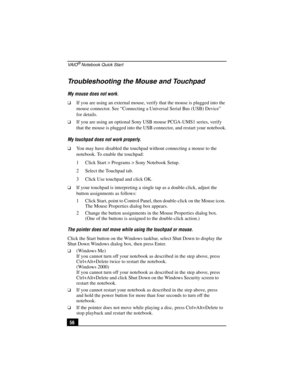 Page 72VA I O® Notebook Quick Start
56
Troubleshooting the Mouse and Touchpad
My mouse does not work.
❑If you are using an external mouse, verify that the mouse is plugged into the 
mouse connector. See “Connecting a Universal Serial Bus (USB) Device”  
for details.
❑If you are using an optional Sony USB mouse PCGA-UMS1 series, verify 
that the mouse is plugged into the USB connector, and restart your notebook.
My touchpad does not work properly.
❑You may have disabled the touchpad without connecting a mouse to...