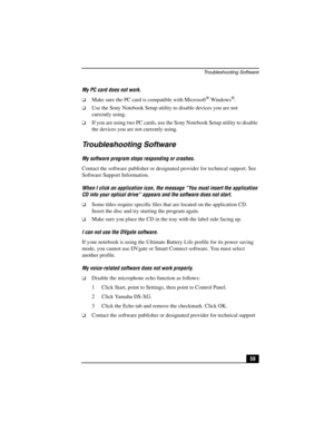 Page 75Troubleshooting Software
59 My PC card does not work.
❑Make sure the PC card is compatible with Microsoft® Windows®.
❑Use the Sony Notebook Setup utility to disable devices you are not 
currently using.
❑If you are using two PC cards, use the Sony Notebook Setup utility to disable 
the devices you are not currently using.
Troubleshooting Software
My software program stops responding or crashes.
Contact the software publisher or designated provider for technical support. See 
Software Support...