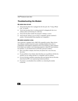Page 76VA I O® Notebook Quick Start
60
Troubleshooting the Modem
My modem does not work.
❑Verify that the phone line is plugged into the line jack. See “Using a Phone 
Line” for details.
❑Verify that the phone line is working properly by plugging the line in an 
ordinary phone and listening for a dial tone.
❑Verify that the phone number the program is dialing is correct.
❑Verify that the software you are using is compatible with the notebook’s 
modem. (All preinstalled Sony programs are compatible.)
My modem...