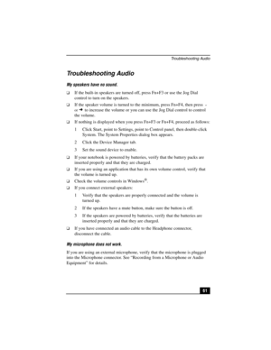 Page 77Troubleshooting Audio
61
Troubleshooting Audio
My speakers have no sound.
❑If the built-in speakers are turned off, press Fn+F3 or use the Jog Dial 
control to turn on the speakers.
❑If the speaker volume is turned to the minimum, press Fn+F4, then press  
or 
 to increase the volume or you can use the Jog Dial control to control 
the volume. 
❑If nothing is displayed when you press Fn+F3 or Fn+F4, proceed as follows:
1 Click Start, point to Settings, point to Control panel, then double-click 
System....