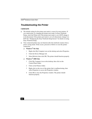 Page 78VA I O® Notebook Quick Start
62
Troubleshooting the Printer
I cannot print.
❑The default setting for the printer port mode is correct for most printers. If 
you cannot print, try changing the printer port mode. In Sony Notebook 
Setup, select the Printer tab. If the printer port mode is set to ECP, change it 
to bi-directional. If the printer port mode is set to bi-directional, change it to 
ECP. See “Displaying the Sony Notebook Setup Screen” for details on using 
Sony Notebook Setup.
❑Your connected...