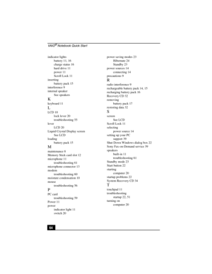 Page 80VA I O® Notebook Quick Start
64
indicator lights
battery 11, 16
charge status 16
hard drive 11
power 11
Scroll Lock 11
inserting
battery pack 15
interference 9
internal speaker
See speakers
K
keyboard 11
L
LCD 10
lock lever 20
troubleshooting 55
lever
LCD 20
Liquid Crystal Display screen
See LCD
loading
battery pack 15
M
maintenance 8
Memory Stick card slot 12
microphone 11
troubleshooting 61
microphone connector 13
modem
troubleshooting 60
moisture condensation 10
mouse
troubleshooting 56
P
PC card...