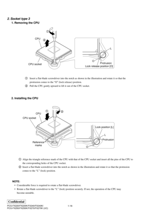 Page 191-16
Confidential
PCG-FX220/FX220K/FX240/FX240K/
PCG-FX250/FX250K/FX270/FX270K (UC)
2. Socket type 3
1. Removing the CPU
2. Installing the CPU
1Align the triangle reference mark of the CPU with that of the CPU socket and insert all the pins of the CPU to
the corresponding holes of the CPU socket.
2Insert a flat-blade screwdriver into the notch as shown in the illustration and rotate it so that the protrusion
comes to the “L” (lock) position. 1Insert a flat-blade screwdriver into the notch as shown in the...