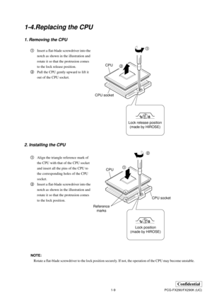 Page 121-9
Confidential
PCG-FX290/FX290K (UC)
1-4.Replacing the CPU
1. Removing the CPU
2. Installing the CPU
1Align the triangle reference mark of
the CPU with that of the CPU socket
and insert all the pins of the CPU to
the corresponding holes of the CPU
socket.
2Insert a flat-blade screwdriver into the
notch as shown in the illustration and
rotate it so that the protrusion comes
to the lock position. 1Insert a flat-blade screwdriver into the
notch as shown in the illustration and
rotate it so that the...