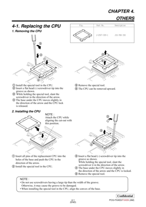 Page 134-1
Confidential
PCG-FXA53/FXA59 (AM)
CHAPTER 4.
OTHERS
4-1. Replacing the CPU
1. Removing the CPU
(END)
5 Remove the special tool.
6 The CPU can be removed upward. 11 Install the special tool in the CPU.
2 Insert a flat head (-) screwdriver tip into the 
groove as shown.
3While holding the special tool, slant the 
screwdriver in the direction of the arrow.
4 The base under the CPU moves slightly in 
the direction of the arrow and the CPU lock 
is released.
NOTE :
• Do not use screwdrivers having a large...