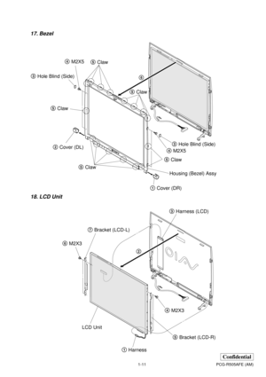 Page 141-11PCG-R505AFE (AM)
Confidential
17. Bezel
18. LCD Unit
1Cover (DR) 2Cover (DL)
5Claw 5Claw 5Claw
5Claw
5Claw6
4M2X5 4M2X5
3Hole Blind (Side) 3Hole Blind (Side)
Housing (Bezel) Assy
6M2X3
4M2X3 7Bracket (LCD-L)
5Bracket (LCD-R)
1Harness LCD Unit3Harness (LCD)
2 