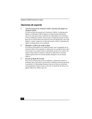 Page 101Notebook VAIO® Introducción rápida
66
Opciones de soporte
1 Guía del usuario de la Notebook VAIO® e Introducción rápida a la 
Notebook VAIO®
La Guía en línea del usuario de la Notebook VAIO® y la Introducción 
rápida a la Notebook VAIO ® impresa le proporcionan información 
acerca de cómo aprovechar al máximo las capacidades de la notebook y 
resolver problemas comunes. Para acceder a la guía del usuario en línea, 
haga clic en el botón Inicio de la barra de tareas de Windows®, seleccione 
Soporte y...