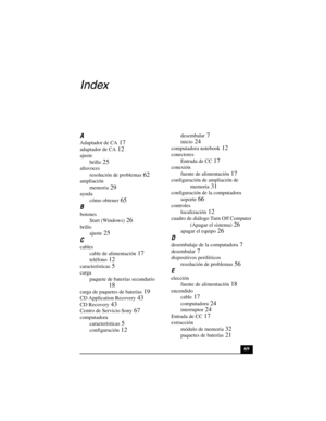 Page 10469
Index
A
Adaptador de CA 17
adaptador de CA 12
ajuste
brillo
 25
altavoces
resolución de problemas
 62
ampliación
memoria
 29
ayuda
cómo obtener
 65
B
botones
Start (Windows)
 26
brillo
ajuste
 25
C
cables
cable de alimentación
 17
teléfono 12
características 5
carga
paquete de baterías secundario
 
18
carga de paquetes de baterías 19
CD Application Recovery 43
CD Recovery 43
Centro de Servicio Sony 67
computadora
características
 5
configuración 12
desembalar 7
inicio 24
computadora notebook 12...