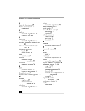 Page 105Notebook VAIO® Introducción rápida
70
F
fuente de alimentación 17
fuentes de alimentación 18
conexión 17
H
hardware
resolución de problemas
 56
soporte en línea 66
I
impresora
resolución de problemas
 63
indicador luminoso de estado de carga 
20
indicador luminoso del estado de 
carga
 20
indicadores luminosos
batería
 20
estado de carga 20
inicio
computadora
 24
inserción
paquete de baterías 
secundario
 18
instalación
módulo de memoria
 34
L
LCD
palanca de bloqueo
 24
resolución de problemas 52
Lista...