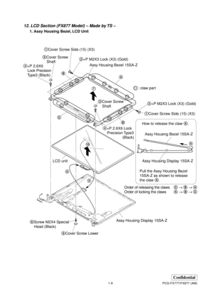 Page 131-9
Confidential
PCG-FX777/FX877 (AM)
12. LCD Section (FX877 Model) – Made by TS –
1. Assy Housing Bezel, LCD Unit
How to release the claw A.
Pull the Assy Housing Bezel 
15SA-Z as shown to release 
the claw A.
Assy Housing Bezel 15SA-Z
Assy Housing Display 15SA-ZA
Order of releasing the clawsC → B → A
Order of locking the clawsA → B → C
Assy Housing Display 15SA-Z
: claw part 1Cover Screw Side (15) (X3)
5Cover Screw Lower 3Cover Screw
    Shaft
3Cover Screw
    Shaft 4+P 2.6X6
    Lock Precision...