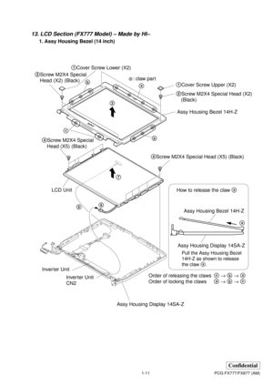 Page 151-11
Confidential
PCG-FX777/FX877 (AM)
13. LCD Section (FX777 Model) – Made by HI–
1. Assy Housing Bezel (14 inch)
Order of releasing the clawsc → b → a
Order of locking the clawsa → b → c How to release the claw a
5
a
Pull the Assy Housing Bezel 
14H-Z as shown to release
the claw a.
: claw part
a
b cb
1Cover Screw Lower (X2)
1Cover Screw Upper (X2) 2Screw M2X4 Special
Head (X2) (Black)
2Screw M2X4 Special Head (X2)
(Black)
4Screw M2X4 Special Head (X5) (Black) 4Screw M2X4 Special 
Head (X5) (Black)
67...