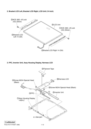 Page 161-12
Confidential
PCG-FX777/FX877 (AM)
2. Bracket LCD Left, Bracket LCD Right, LCD Unit (14 inch)
3. FPC, Inverter Unit, Assy Housing Display, Harness LCD
5LCD Unit
2Bracket LCD Right 14 (SA) 4Bracket LCD 
Left 14 (SA)1ACE (M2) +B Lock
(X2) (Silver)  3ACE (M2) +B Lock
(X2) (Silver) 
: claw part
5Screw M2X4 Special Head (Black) 6Screw M2X4 Special Head
(Black)
7Assy Housing Display
14SA-Z4FPC2Inverter Unit
31
0Harness LCD
8 9Filament Tape 