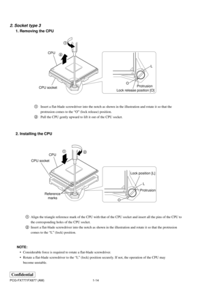 Page 181-14
Confidential
PCG-FX777/FX877 (AM)
2. Socket type 3
1. Removing the CPU
2. Installing the CPU
1Align the triangle reference mark of the CPU with that of the CPU socket and insert all the pins of the CPU to
the corresponding holes of the CPU socket.
2Insert a flat-blade screwdriver into the notch as shown in the illustration and rotate it so that the protrusion
comes to the “L” (lock) position. 1Insert a flat-blade screwdriver into the notch as shown in the illustration and rotate it so that the...