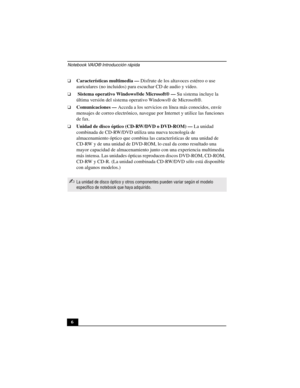 Page 41Notebook VAIO® Introducción rápida
6
❑Características multimedia — Disfrute de los altavoces estéreo o use 
auriculares (no incluidos) para escuchar CD de audio y vídeo. 
❑ Sistema operativo Windows®de Microsoft® — Su sistema incluye la 
última versión del sistema operativo Windows® de Microsoft®.
❑Comunicaciones — Acceda a los servicios en línea más conocidos, envíe 
mensajes de correo electrónico, navegue por Internet y utilice las funciones 
de fax.
❑Unidad de disco óptico (CD-RW/DVD o DVD-ROM) — La...