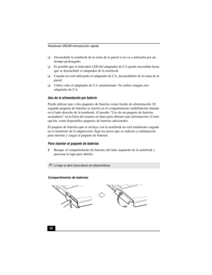 Page 53Notebook VAIO® Introducción rápida
18
❑Desenchufe la notebook de la toma de la pared si no va a utilizarla por un 
tiempo prolongado. 
❑Es posible que el indicador LED del adaptador de CA quede encendido hasta 
que se desenchufe el adaptador de la notebook.
❑Cuando no esté utilizando el adaptador de CA, desenchúfelo de la toma de la 
pared.
❑Utilice sólo el adaptador de CA suministrado. No utilice ningún otro 
adaptador de CA.
Uso de la alimentación por batería
Puede utilizar uno o dos paquetes de...