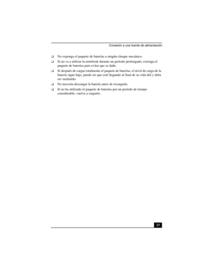 Page 58Conexión a una fuente de alimentación
23
❑No exponga el paquete de baterías a ningún choque mecánico.
❑Si no va a utilizar la notebook durante un período prolongado, extraiga el 
paquete de baterías para evitar que se dañe.
❑Si después de cargar totalmente el paquete de baterías, el nivel de carga de la 
batería sigue bajo, puede ser que esté llegando al final de su vida útil y deba 
ser sustituido.
❑No necesita descargar la batería antes de recargarla.
❑Si no ha utilizado el paquete de baterías por un...