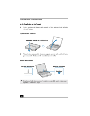 Page 59Notebook VAIO® Introducción rápida
24
Inicio de la notebook
1Deslice la palanca de bloqueo de la pantalla LCD en la dirección de la flecha 
y levante la tapa.
2Pulse el botón de encendido situado en la parte superior de la notebook hasta 
que se encienda el indicador de encendido (color verde).
Apertura de la notebook
Botón de encendido
✍Si mantiene el botón de encendido en la posición de encendido durante más de cuatro 
segundos, la notebook se apaga.
Palanca de bloqueo de la pantalla LCD
Botón de...