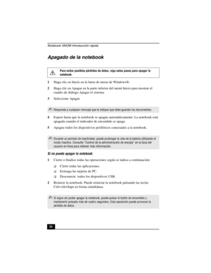 Page 61Notebook VAIO® Introducción rápida
26
Apagado de la notebook
1Haga clic en Inicio en la barra de tareas de Windows®.
2Haga clic en Apagar en la parte inferior del menú Inicio para mostrar el 
cuadro de diálogo Apagar el sistema.
3Seleccione Apagar.
4Espere hasta que la notebook se apague automáticamente. La notebook está 
apagada cuando el indicador de encendido se apaga.
5Apague todos los dispositivos periféricos conectados a la notebook.
Si no puede apagar la notebook:
1Cierre o finalice todas las...