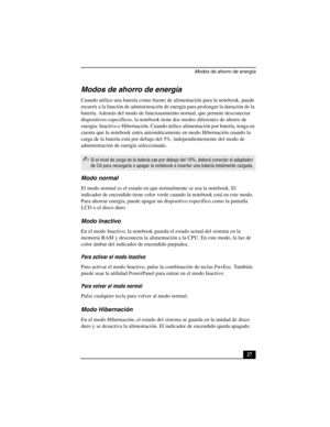 Page 62Modos de ahorro de energía
27
Modos de ahorro de energía
Cuando utilice una batería como fuente de alimentación para la notebook, puede 
recurrir a la función de administración de energía para prolongar la duración de la 
batería. Además del modo de funcionamiento normal, que permite desconectar 
dispositivos específicos, la notebook tiene dos modos diferentes de ahorro de 
energía: Inactivo e Hibernación. Cuando utilice alimentación por batería, tenga en 
cuenta que la notebook entra automáticamente en...