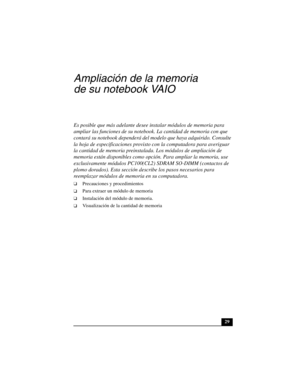 Page 6429
Ampliación de la memoria 
de su notebook VAIO 
Es posible que más adelante desee instalar módulos de memoria para 
ampliar las funciones de su notebook. La cantidad de memoria con que 
contará su notebook dependerá del modelo que haya adquirido. Consulte 
la hoja de especificaciones provisto con la computadora para averiguar 
la cantidad de memoria preinstalada. Los módulos de ampliación de 
memoria están disponibles como opción. Para ampliar la memoria, use 
exclusivamente módulos PC100(CL2) SDRAM...