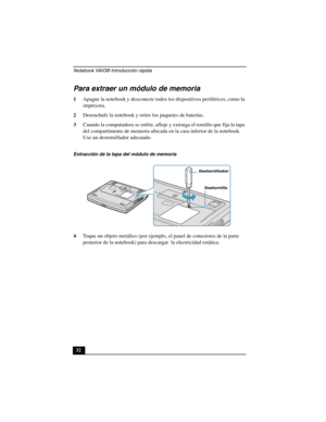 Page 67Notebook VAIO® Introducción rápida
32
Para extraer un módulo de memoria
1Apague la notebook y desconecte todos los dispositivos periféricos, como la 
impresora.
2Desenchufe la notebook y retire los paquetes de baterías.
3Cuando la computadora se enfríe, afloje y extraiga el tornillo que fija la tapa 
del compartimento de memoria ubicada en la cara inferior de la notebook. 
Use un destornillador adecuado.
4Toque un objeto metálico (por ejemplo, el panel de conectores de la parte 
posterior de la notebook)...