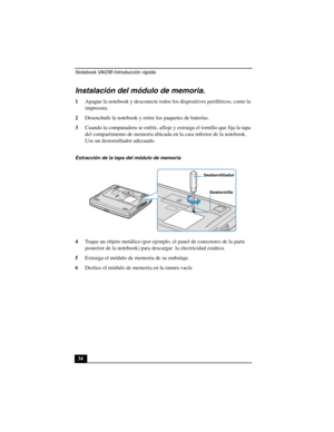 Page 69Notebook VAIO® Introducción rápida
34
Instalación del módulo de memoria.
1Apague la notebook y desconecte todos los dispositivos periféricos, como la 
impresora.
2Desenchufe la notebook y retire los paquetes de baterías.
3Cuando la computadora se enfríe, afloje y extraiga el tornillo que fija la tapa 
del compartimento de memoria ubicada en la cara inferior de la notebook. 
Use un destornillador adecuado.
4Toque un objeto metálico (por ejemplo, el panel de conectores de la parte 
posterior de la...