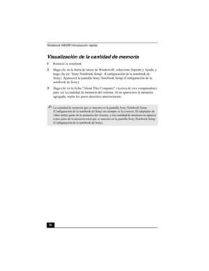 Page 71Notebook VAIO® Introducción rápida
36
Visualización de la cantidad de memoria
1Reinicie la notebook.
2Haga clic en la barra de tareas de Windows®, seleccione Soporte y Ayuda, y 
haga clic en Sony Notebook Setup (Configuración de la notebook de 
Sony). Aparecerá la pantalla Sony Notebook Setup (Configuración de la 
notebook de Sony).
3Haga clic en la ficha “About This Computer” (Acerca de esta computadora) 
para ver la cantidad de memoria del sistema. Si no apareciera la memoria 
agregada, repita los...
