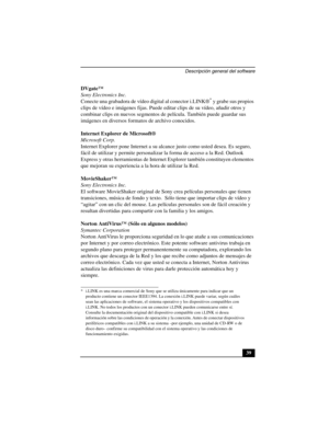 Page 74Descripción general del software
39 DVgate™
Sony Electronics Inc.
Conecte una grabadora de vídeo digital al conector i.LINK®
* y grabe sus propios 
clips de vídeo e imágenes fijas. Puede editar clips de su vídeo, añadir otros y 
combinar clips en nuevos segmentos de película. También puede guardar sus 
imágenes en diversos formatos de archivo conocidos.
Internet Explorer de Microsoft®
Microsoft Corp.
Internet Explorer pone Internet a su alcance justo como usted desea. Es seguro, 
fácil de utilizar y...